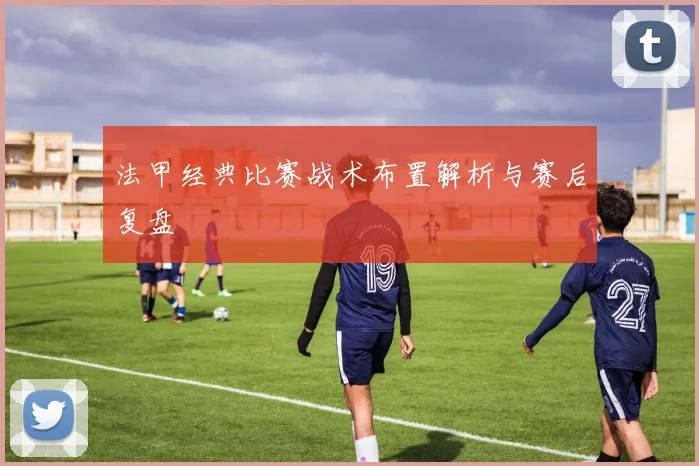 法甲经典比赛战术布置解析与赛后复盘