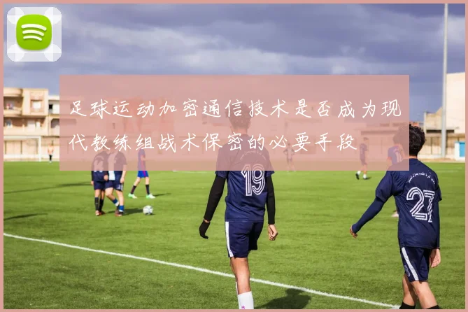 足球运动加密通信技术是否成为现代教练组战术保密的必要手段