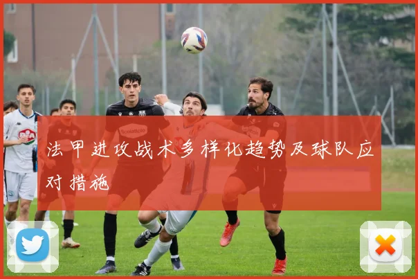 法甲进攻战术多样化趋势及球队应对措施