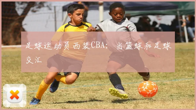 足球运动员西装CBA:当篮球和足球交汇