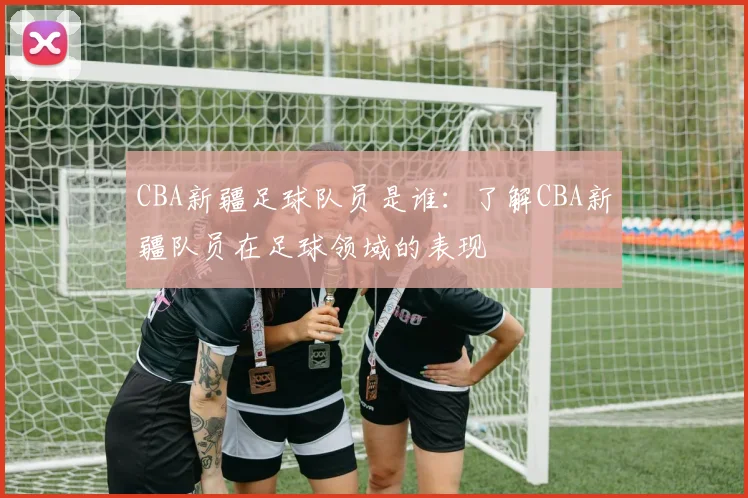 CBA新疆足球队员是谁：了解CBA新疆队员在足球领域的表现